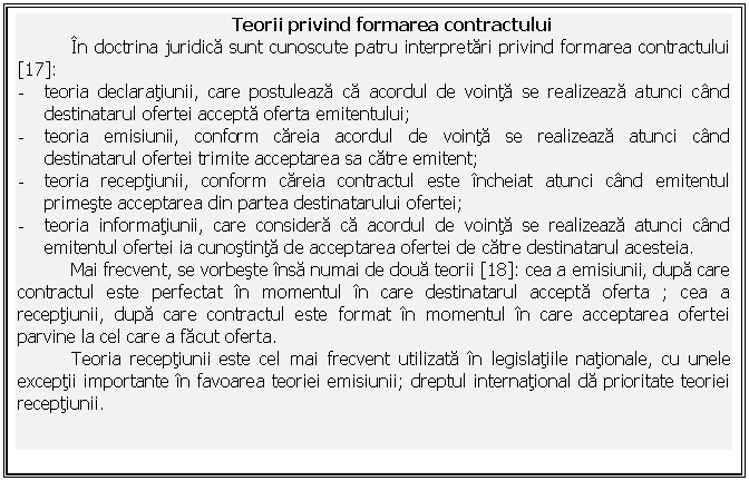 Text Box: Teorii privind formarea contractului
In doctrina juridica sunt cunoscute patru interpretari privind formarea contractului [17]:
- teoria declaratiunii, care postuleaza ca acordul de vointa se realizeaza atunci cand destinatarul ofertei accepta oferta emitentului;
- teoria emisiunii, conform careia acordul de vointa se realizeaza atunci cand destinatarul ofertei trimite acceptarea sa catre emitent;
- teoria receptiunii, conform careia contractul este incheiat atunci cand emitentul primeste acceptarea din partea destinatarului ofertei;
- teoria informatiunii, care considera ca acordul de vointa se realizeaza atunci cand emitentul ofertei ia cunostinta de acceptarea ofertei de catre destinatarul acesteia.
Mai frecvent, se vorbeste insa numai de doua teorii [18]: cea a emisiunii, dupa care contractul este perfectat in momentul in care destinatarul accepta oferta ; cea a receptiunii, dupa care contractul este format in momentul in care acceptarea ofertei parvine la cel care a facut oferta.
Teoria receptiunii este cel mai frecvent utilizata in legislatiile nationale, cu unele exceptii importante in favoarea teoriei emisiunii; dreptul international da prioritate teoriei receptiunii.




 
