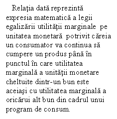 Text Box:    Relatia data reprezinta expresia matematica a legii egalizarii utilitatii marginale  pe unitatea monetara  potrivit careia un consumator va continua sa cumpere un produs pana in punctul in care utilitatea marginala a unitatii monetare cheltuite dintr-un bun este aceiasi cu utilitatea marginala a oricarui alt bun din cadrul unui program de consum.


