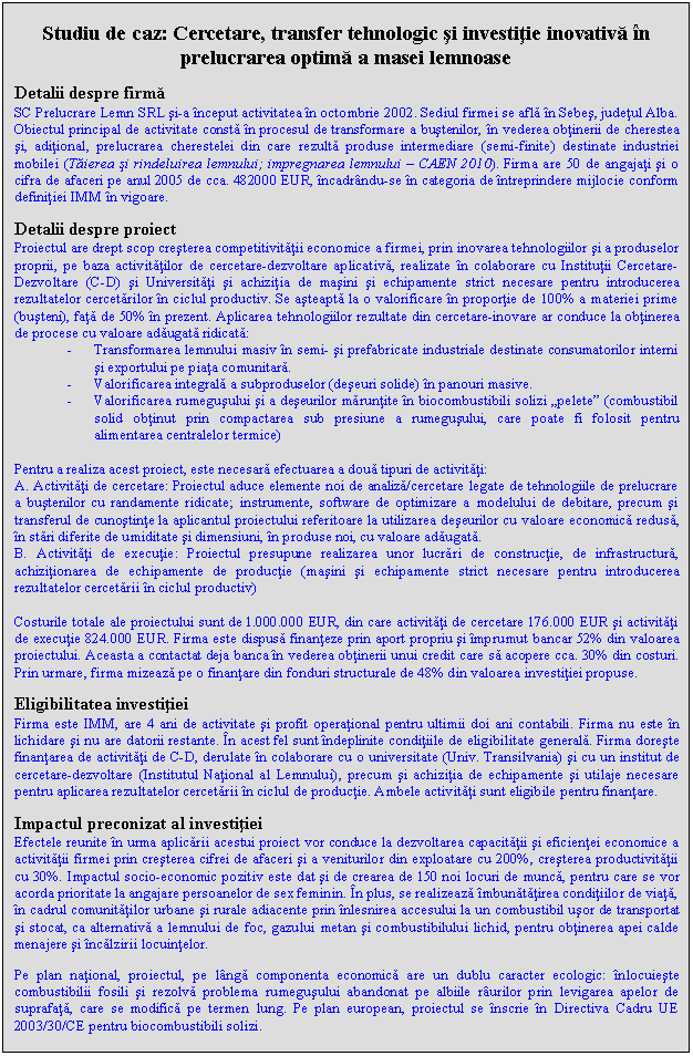 Text Box: Studiu de caz: Cercetare, transfer tehnologic si investitie inovativa in prelucrarea optima a masei lemnoase

Detalii despre firma
SC Prelucrare Lemn SRL si-a inceput activitatea in octombrie 2002. Sediul firmei se afla in Sebes, judetul Alba. Obiectul principal de activitate consta in procesul de transformare a bustenilor, in vederea obtinerii de cherestea si, aditional, prelucrarea cherestelei din care rezulta produse intermediare (semi-finite) destinate industriei mobilei (Taierea si rindeluirea lemnului; impregnarea lemnului - CAEN 2010). Firma are 50 de angajati si o cifra de afaceri pe anul 2005 de cca. 482000 EUR, incadrandu-se in categoria de intreprindere mijlocie conform definitiei IMM in vigoare.

Detalii despre proiect
Proiectul are drept scop cresterea competitivitatii economice a firmei, prin inovarea tehnologiilor si a produselor proprii, pe baza activitatilor de cercetare-dezvoltare aplicativa, realizate in colaborare cu Institutii Cercetare-Dezvoltare (C-D) si Universitati si achizitia de masini si echipamente strict necesare pentru introducerea rezultatelor cercetarilor in ciclul productiv. Se asteapta la o valorificare in proportie de 100% a materiei prime (busteni), fata de 50% in prezent. Aplicarea tehnologiilor rezultate din cercetare-inovare ar conduce la obtinerea de procese cu valoare adaugata ridicata:
- Transformarea lemnului masiv in semi- si prefabricate industriale destinate consumatorilor interni si exportului pe piata comunitara.
- Valorificarea integrala a subproduselor (deseuri solide) in panouri masive.
- Valorificarea rumegusului si a deseurilor maruntite in biocombustibili solizi 