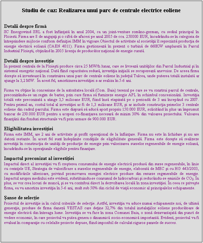 Text Box: Studiu de caz: Realizarea unui parc de centrale electrice eoliene


Detalii despre firma
SC Energowind SRL a fost infiintata in anul 2004, ca un joint-venture romano-german, cu sediul principal in Ploiesti. Firma are 8 de angajati si o cifra de afaceri pe anul 2005 de cca. 250000 EUR, incadrandu-se in categoria de intreprindere mijlocie conform definitiei IMM in vigoare.Obiectul de activitate al societatii il reprezinta productia de energie electrica eoliana (CAEN 4011). Firma gestioneaza in prezent o turbina de 660KW amplasata in Parcul Industrial Ploiesti, obtinand in 2005 licenta de producator national de energie curata.

Detalii despre investitie
In prezent centrala de la Ploiesti produce circa 25 MW/h lunar, care se livreaza unitatilor din Parcul Industrial si in sistemul energetic national. Data fiind capacitatea redusa, investitia initiala se recupereaza anevoios. De aceea firma doreste sa investeasca in construirea unui parc de centrale eoliene in judetul Tulcea, unde puterea totala instalata ar ajunge la 3,2 MW. In acest fel, amortizarea investitiei s-ar realiza in 5-6 ani.

Firma va obtine in concesiune de la autoritatea locala (Com. Baia) terenul pe care se va construi parcul de centrale, preconizandu-se un regim de barter, prin care firma sa furnizeze energie APL in schimbul concesionarii. Investitia totala este preconizata a atinge 3,5 milioane EUR, fiind insa etapizata pe o perioada de 3 ani incepand cu 2007. Pentru primul an, costul total al investitiei ar fi de 1,3 milioane EUR, si ar include constructia primelor 3 centrale eoliene din cadrul parcului. Firma este dispusa sa aduca aport propriu 150.000 EUR, solicitand in plus un imprumut bancar de 250.000 EUR pentru a acoperi co-finantarea necesara de minim 30% din valoarea proiectului. Valoarea finantarii din fonduri structurale va fi prin urmare de 900.000 EUR.

Eligibilitatea investitiei
Firma este IMM, are 2 ani de activitate si profit operational de la infiintare. Firma nu este in lichidare si nu are datorii restante. In acest fel sunt indeplinite conditiile de eligibilitate generala. Firma este doreste sa realizeze investitii in constructia de unitati de productie de energie prin valorizarea surselor regenerabile de energie eoliana, incadrandu-se in operatiunile eligibile pentru finantare. 

Impactul preconizat al investitiei
Impactul direct al investitiei va fi cresterea consumului de energie electrica produsa din surse regenerabile, in linie cu cerintele UE, Strategia de valorificare a surselor regenerabile de energie, elaborata de MEC si cu HG 443/2003, cu modificarile ulterioare, privind promovarea energiei electrice produse din resurse regenerabile de energie. Impactul asupra mediului este evident, substituindu-se consumul de hidrocarburi si reducandu-se emisiile de CO2. In plus, se vor crea locuri de munca, si se va contribui direct la dezvoltarea locala in zona investitiei. In ceea ce priveste firma, ea va amortiza investitia in 5-6 ani, mult sub 50% din ciclul de viata economic al principalelor echipamente.

Sanse de selectie
Proiectul de investitie ia in calcul criteriile de selectie. Astfel, investitia va aduce numai echipamente noi, de ultima generatie, produse de firma daneza VESTAS care detine 32,7% din totalul instalatiilor eoliene producatoare de energie electrica din intreaga lume. Investitia se va face in zona Comunei Baia, o zona dezavantajata din punct de vedere economic, in care proiectul va putea genera o dinanmica socio-economica importanta. Evident, proiectul va fi evaluat in comparatie cu celelalte proiecte depuse, fiind imposibil de calculat riguros sansele de succes.
