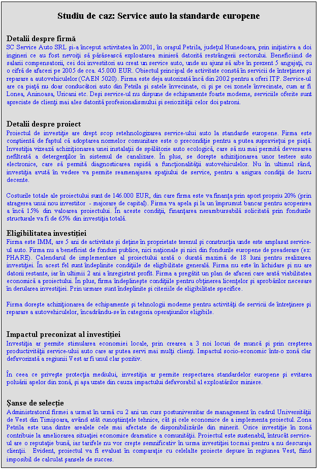 Text Box: Studiu de caz: Service auto la standarde europene


Detalii despre firma
SC Service Auto SRL si-a inceput activitatea in 2001, in orasul Petrila, judetul Hunedoara, prin initiativa a doi ingineri ce au fost nevoiti sa paraseasca exploatarea miniera datorita restrangerii sectorului. Beneficiind de salarii compensatorii, cei doi investitori au creat un service auto, unde au ajuns sa aibe in prezent 5 angajati, cu o cifra de afaceri pe 2005 de cca. 45.000 EUR. Obiectul principal de activitate consta in servicii de intretinere si reparare a autovehiculelor (CAEN 5020). Firma este deja autorizata inca din 2002 pentru a oferi ITP. Service-ul are ca piata nu doar conducatori auto din Petrila si satele invecinate, ci si pe cei zonele invecinate, cum ar fi Lonea, Aninoasa, Uricani etc. Desi service-ul nu dispune de echipamente foarte moderne, serviciile oferite sunt apreciate de clienti mai ales datorita profesionalismului si seriozitatii celor doi patroni.


Detalii despre proiect
Proiectul de investitie are drept scop retehnologizarea service-ului auto la standarde europene. Firma este constienta de faptul ca adoptarea normelor comunitare este o preconditie pentru a putea supravietui pe piata. Investitia vizeaza achizitionarea unei instalatii de spalatorie auto ecologica, care sa nu mai permita deversarea nefiltrata a detergentilor in sistemul de canalizare. In plus, se doreste achizitionarea unor testere auto electronice, care sa permita diagnosticarea rapida a functionalitatii autovehiculelor. Nu in ultimul rand, investitia avuta in vedere va permite reamenajarea spatiului de service, pentru a asigura conditii de lucru decente.

Costurile totale ale proiectului sunt de 146.000 EUR, din care firma este va finanta prin aport propriu 20% (prin atragerea unui nou investitor - majorare de capital). Firma va apela si la un imprumut bancar pentru acoperirea a inca 15% din valoarea proiectului. In aceste conditii, finantarea nerambursabila solicitata prin fondurile structurale va fi de 65% din investitia totala.

Eligibilitatea investitiei
Firma este IMM, are 5 ani de activitate si detine in proprietate terenul si constructia unde este amplasat service-ul auto. Firma nu a beneficiat de fonduri publice, nici nationale si nici din fondurile europene de preaderare (ex: PHARE). Calendarul de implementare al proiectului arata o durata maxima de 18 luni pentru realizarea investitiei. In acest fel sunt indeplinite conditiile de eligibilitate generala. Firma nu este in lichidare si nu are datorii restante, iar in ultimii 2 ani a inregistrat profit. Firma a pregatit un plan de afaceri care arata viabilitatea economica a proiectului. In plus, firma indeplineste conditiile pentru obtinerea licentelor si aprobarilor necesare in derularea investitiei. Prin urmare sunt indeplinite si citeriile de eligibilitate specifice.

Firma doreste achizitionarea de echipamente si tehnologii moderne pentru activitati de servicii de intretinere si reparare a autovehiculelor, incadrandu-se in categoria operatiunilor eligibile.


Impactul preconizat al investitiei
Investitia ar permite stimularea economiei locale, prin crearea a 3 noi locuri de munca si prin cresterea productivitatii service-ului auto care ar putea servi mai multi clienti. Impactul socio-economic intr-o zona clar defavorizata a regiunii Vest ar fi unul clar pozitiv.

In ceea ce priveste protectia mediului, investitia ar permite respectarea standardelor europene si evitarea poluarii apelor din zona, si asa uzate din cauza impactului defavorabil al exploatarilor miniere.


Sanse de selectie
Administratorul firmei a urmat in urma cu 2 ani un curs postuniversitar de management in cadrul Universitatii de Vest din Timisoara, avand atat cunostiintele tehnice, cat si cele economice de a implementa proiectul. Zona Petrila este una dintre arealele cele mai afectate de disponibilizarile din minerit. Orice investitie in zona contribuie la ameliorarea situatiei economice dramatice a comunitatii. Proiectul este sustenabil, intrucat service-ul are o reputatie buna, iar tarifele nu vor creste semnificativ in urma investitiei tocmai pentru a nu descuraja clientii. Evident, proiectul va fi evaluat in comparatie cu celelalte proiecte depuse in regiunea Vest, fiind imposibil de calculat sansele de succes.
