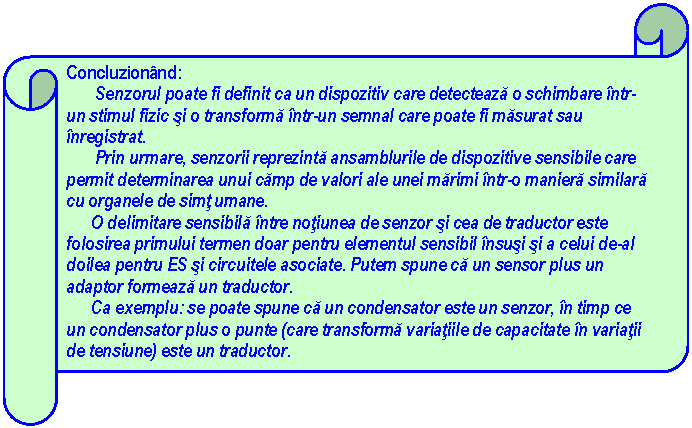 Horizontal Scroll: Concluzionand: 
 Senzorul poate fi definit ca un dispozitiv care detecteaza o schimbare intr-un stimul fizic si o transforma intr-un semnal care poate fi masurat sau inregistrat.
 Prin urmare, senzorii reprezinta ansamblurile de dispozitive sensibile care permit determinarea unui camp de valori ale unei marimi intr-o maniera similara cu organele de simt umane.
 O delimitare sensibila intre notiunea de senzor si cea de traductor este folosirea primului termen doar pentru elementul sensibil insusi si a celui de-al doilea pentru ES si circuitele asociate. Putem spune ca un sensor plus un adaptor formeaza un traductor.
 Ca exemplu: se poate spune ca un condensator este un senzor, in timp ce un condensator plus o punte (care transforma variatiile de capacitate in variatii de tensiune) este un traductor.



